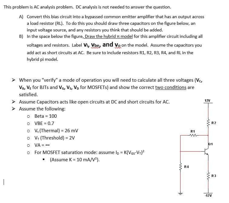 This problem is AC analysis problem. DC analysis is not needed to answer the question.
A) Convert this bias circuit into a bypassed common emitter amplifier that has an output across
a load resistor (RL). To do this you should draw three capacitors on the figure below, an
input voltage source, and any resistors you think that should be added.
B) In the space below the figure, Draw the hybrid t model for this amplifier circuit including all
voltages and resistors. Label Vi, Vbe, and vo on the model. Assume the capacitors you
add act as short circuits at AC. Be sure to include resistors R1, R2, R3, R4, and RL in the
hybrid pi model.
> When you "verify" a mode of operation you will need to calculate all three voltages (Vc,
Ve, VE for BJTS and VG, Vs, Vo for MOSFETS) and show the correct two conditions are
satisfied.
> Assume Capacitors acts like open circuits at DC and short circuits for AC.
12V
Assume the following:
o Beta = 100
O VBE = 0.7
o V: (Thermal) = 26 mV
o Vr (Threshold) = 2V
O VA = -
R2
%3D
R1
01
o For MOSFET saturation mode: assume lp = K(Ves-Vr)?
(Assume K = 10 mA/V).
R4
R3
-12V
