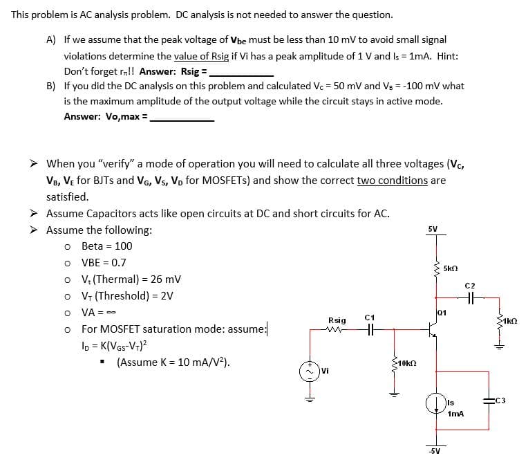 This problem is AC analysis problem. DC analysis is not needed to answer the question.
A) If we assume that the peak voltage of Vbe must be less than 10 mV to avoid small signal
violations determine the value of Rsig if Vi has a peak amplitude of 1 V and Is = 1mA. Hint:
Don't forget r!! Answer: Rsig =.
B) If you did the DC analysis on this problem and calculated Vc = 50 mV and Vs = -100 mV what
is the maximum amplitude of the output voltage while the circuit stays in active mode.
Answer: Vo,max =,
When you "verify" a mode of operation you will need to calculate all three voltages (Vc,
Ve, VE for BJTS and VG, Vs, Vp for MOSFETS) and show the correct two conditions are
satisfied.
Assume Capacitors acts like open circuits at DC and short circuits for AC.
> Assume the following:
5V
o Beta = 100
O VBE = 0.7
o V: (Thermal) = 26 mV
o Vr (Threshold) = 2V
O VA = -
o For MOSFET saturation mode: assume:
lp = K(VGs-Vr)?
(Assume K = 10 mA/V²).
5kn
C2
01
C1
Rsig
1kn
10k
Vi
IIs
:C3
1mA
-5V
