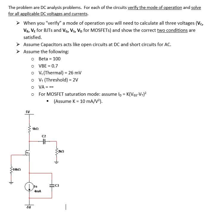 The problem are DC analysis problems. For each of the circuits verify the mode of operation and solve
for all applicable DC voltages and currents.
> When you "verify" a mode of operation you will need to calculate all three voltages (Vc,
Ve, VE for BJTS and VG, Vs, Vp for MOSFETS) and show the correct two conditions are
satisfied.
> Assume Capacitors acts like open circuits at DC and short circuits for AC.
> Assume the following:
o Beta = 100
O VBE = 0.7
o V: (Thermal) = 26 mV
o V (Threshold) = 2V
O VA = -
o For MOSFET saturation mode: assume lp = K(Ves-Vr)?
• (Assume K = 10 mA/V2).
%3!
5V
1kn
C2
2kn
>10kn
(C3
4mA
-5V
