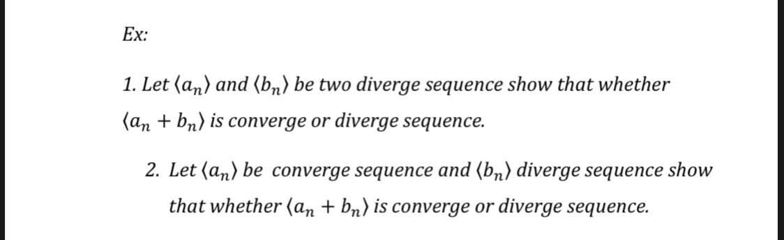 Ex:
1. Let (an) and (bn) be two diverge sequence show that whether
(an + bn) is converge or diverge sequence.
2. Let (an) be converge sequence and (bn) diverge sequence show
that whether (an + bn) is converge or diverge sequence.
