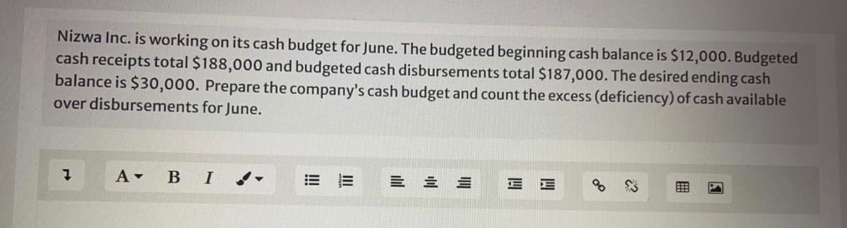 Nizwa Inc. is working on its cash budget for June. The budgeted beginning cash balance is $12,000. Budgeted
cash receipts total $188,000 and budgeted cash disbursements total $187,000. The desired ending cash
balance is $30,000. Prepare the company's cash budget and count the excess (deficiency) of cash available
over disbursements for June.
BI
= 三 三
三三
II
!!
