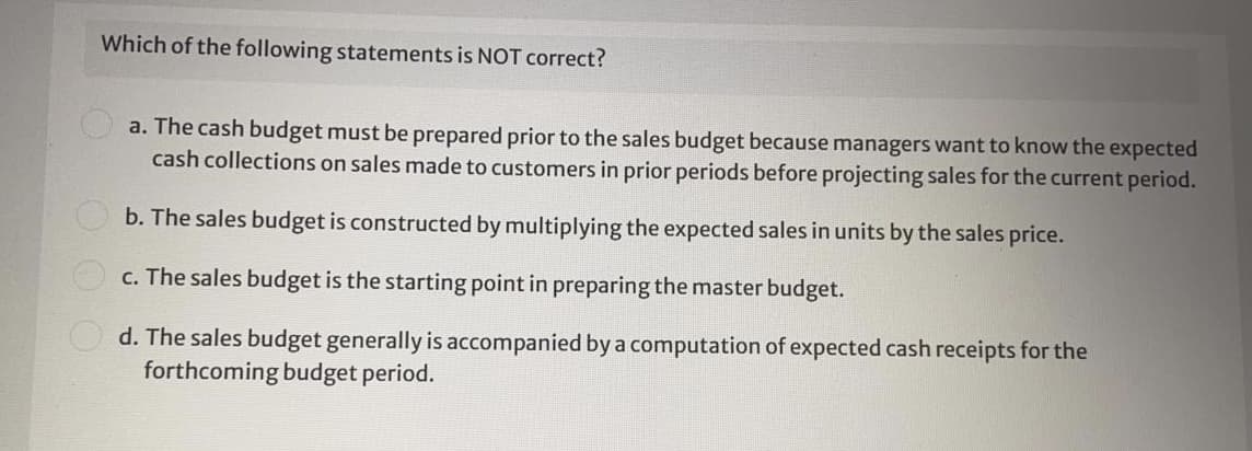 Which of the following statements is NOT correct?
a. The cash budget must be prepared prior to the sales budget because managers want to know the expected
cash collections on sales made to customers in prior periods before projecting sales for the current period.
b. The sales budget is constructed by multiplying the expected sales in units by the sales price.
c. The sales budget is the starting point in preparing the master budget.
d. The sales budget generally is accompanied by a computation of expected cash receipts for the
forthcoming budget period.

