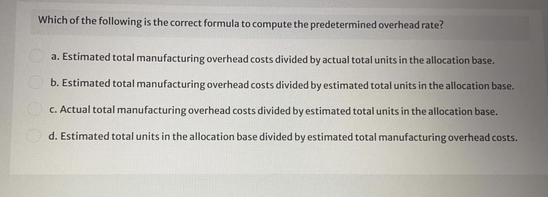 Which of the following is the correct formula to compute the predetermined overhead rate?
a. Estimated total manufacturing overhead costs divided by actual total units in the allocation base.
b. Estimated total manufacturing overhead costs divided by estimated total units in the allocation base.
C. Actual total manufacturing overhead costs divided by estimated total units in the allocation base.
O d. Estimated total units in the allocation base divided by estimated total manufacturing overhead costs.
