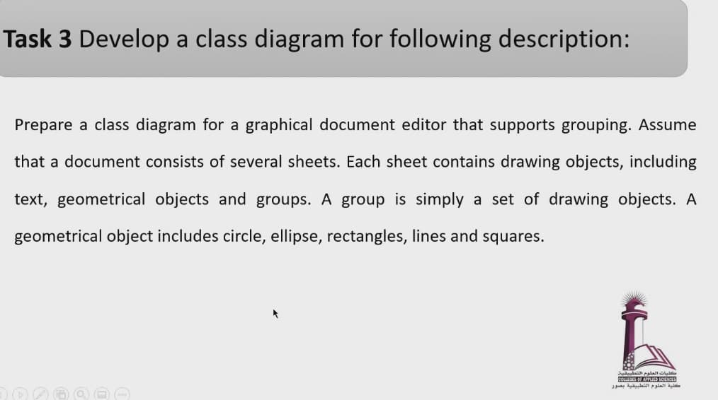Task 3 Develop a class diagram for following description:
Prepare a class diagram for a graphical document editor that supports grouping. Assume
that a document consists of several sheets. Each sheet contains drawing objects, including
text, geometrical objects and groups. A group is simply a set of drawing objects. A
geometrical object includes circle, ellipse, rectangles, lines and squares.
COLLEGES OF APPLED SCIENCES
la siall
