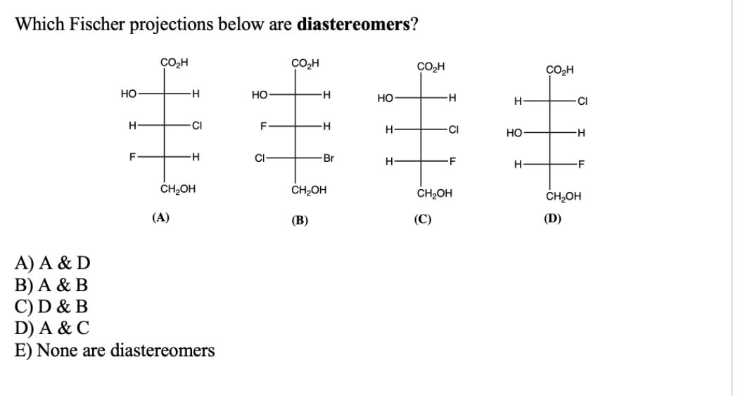 Which Fischer projections below are diastereomers?
ÇO2H
CO,H
CO2H
CO2H
но
H-
но
но
CI
H-
CI
F
H-
H
CI
но
CI-
Br
H
-F
H-
-F
ČH,OH
ČH2OH
ČH2OH
CH2OH
(A)
(В)
(C)
(D)
A) A & D
B) A & B
C) D & B
D) A & C
E) None are diastereomers
