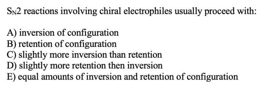 SN2 reactions involving chiral electrophiles usually proceed with:
A) inversion of configuration
B) retention of configuration
C) slightly more inversion than retention
D) slightly more retention then inversion
E) equal amounts of inversion and retention of configuration
