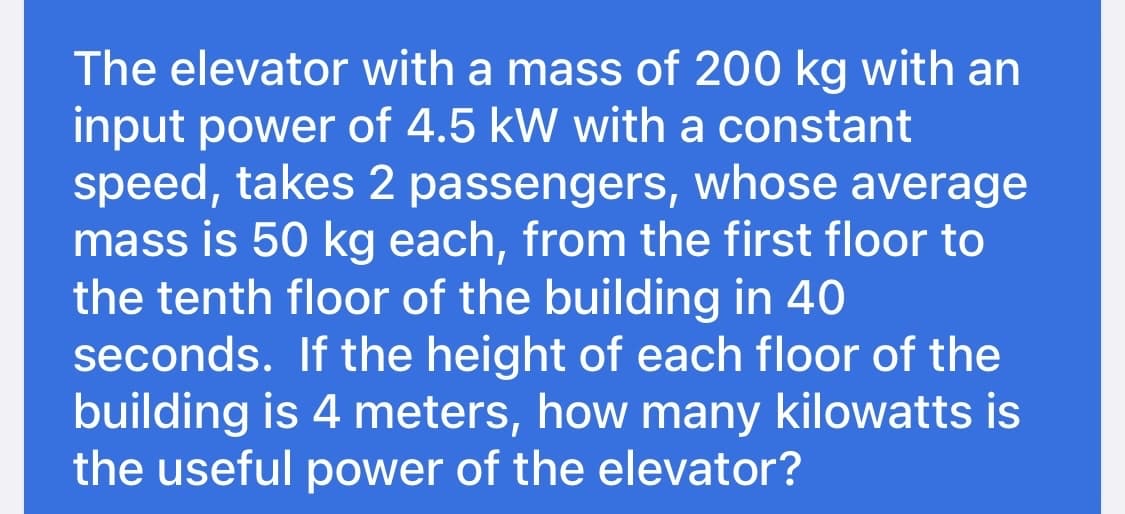 The elevator with a mass of 200 kg with an
input power of 4.5 kW with a constant
speed, takes 2 passengers, whose average
mass is 50 kg each, from the first floor to
the tenth floor of the building in 40
seconds. If the height of each floor of the
building is 4 meters, how many kilowatts is
the useful power of the elevator?

