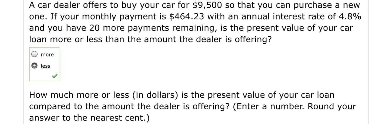 A car dealer offers to buy your car for $9,500 so that you can purchase a new
one. If your monthly payment is $464.23 with an annual interest rate of 4.8%
and you have 20 more payments remaining, is the present value of your car
loan more or less than the amount the dealer is offering?
more
less
How much more or less (in dollars) is the present value of your car loan
compared to the amount the dealer is offering? (Enter a number. Round your
answer to the nearest cent.)
