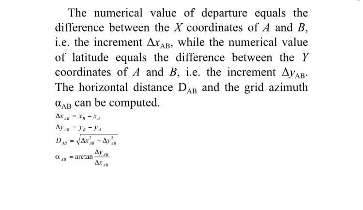 The numerical value of departure equals the
difference between the X coordinates of A and B,
i.e. the increment AxAB, while the numerical value
of latitude equals the difference between the Y
coordinates of A and B, i.e. the increment AYAB-
grid azimuth
The horizontal distance DAB and the
AAB can be computed.
Ar - Xg - XxA
Ay AB = Ys - YA
D - Jar, + Ay
Ay
Ar
AB
AB
= arctan
AB
AB
