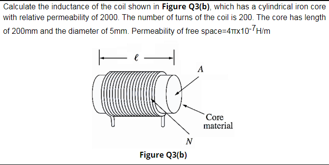 Calculate the inductance of the coil shown in Figure Q3(b), which has a cylindrical iron core
with relative permeability of 2000. The number of turns of the coil is 200. The core has length
of 200mm and the diameter of 5mm. Permeability of free space=4TTX10-(H/m
A
`Core
material
N
Figure Q3(b)
