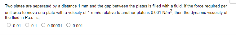 Two plates are seperated by a distance 1 mm and the gap between the plates is filled with a fluid. If the force required per
unit area to move one plate with a velocity of 1 mm/s relative to another plate is 0.001 N/m?, then the dynamic viscosity of
the fluid in Pa.s is,
0.01 O 0.1 O 0.00001
0.001
