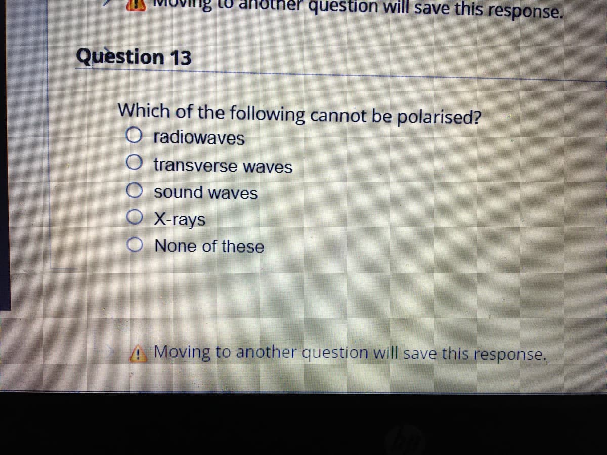 question will save this response.
Question 13
Which of the following cannot be polarised?
O radiowaves
transverse waves
sound waves
O X-rays
O None of these
A Moving to another question will save this response.
