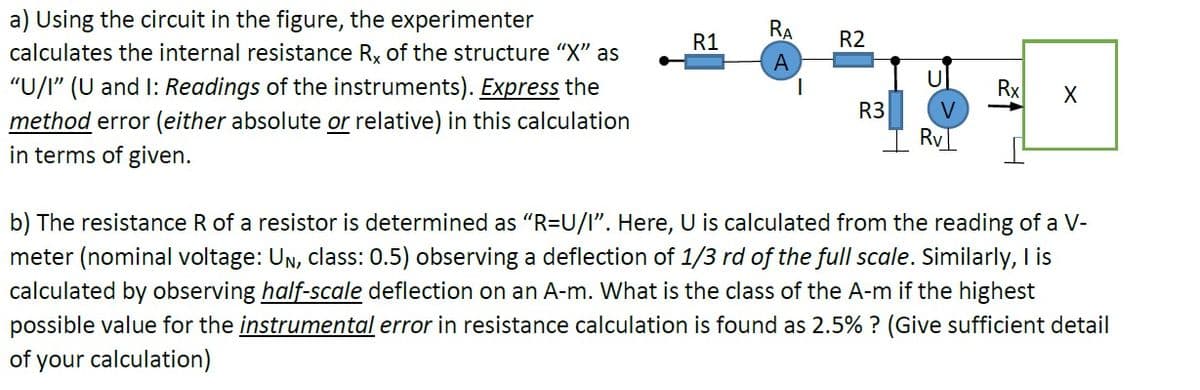 a) Using the circuit in the figure, the experimenter
RA
R1
R2
calculates the internal resistance Rx of the structure "X" as
A
"U/I" (U and I: Readings of the instruments). Express the
method error (either absolute or relative) in this calculation
in terms of given.
Rx
V
R3
Ry
b) The resistance R of a resistor is determined as "R=U/l". Here, U is calculated from the reading of a V-
meter (nominal voltage: Un, class: 0.5) observing a deflection of 1/3 rd of the full scale. Similarly, I is
calculated by observing half-scale deflection on an A-m. What is the class of the A-m if the highest
possible value for the instrumental error in resistance calculation is found as 2.5% ? (Give sufficient detail
of your calculation)
