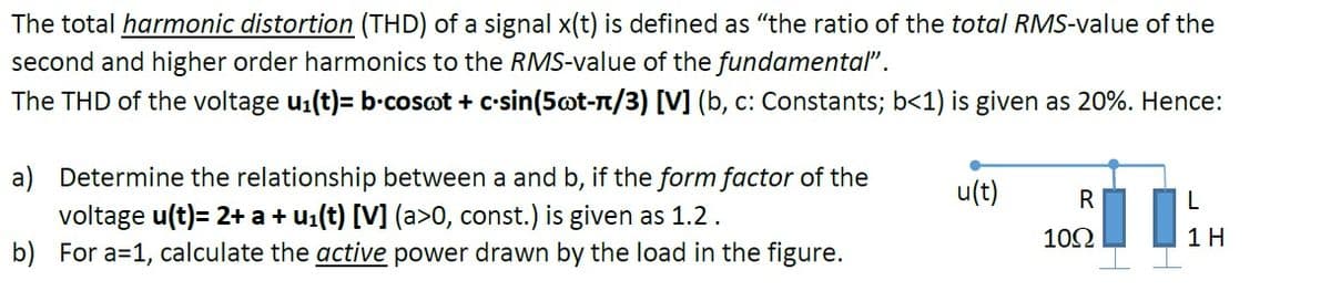 The total harmonic distortion (THD) of a signal x(t) is defined as "the ratio of the total RMS-value of the
second and higher order harmonics to the RMS-value of the fundamental".
The THD of the voltage u1(t)= b-cosot + c-sin(5ot-n/3) [V] (b, c: Constants; b<1) is given as 20%. Hence:
a) Determine the relationship between a and b, if the form factor of the
voltage u(t)= 2+ a + u1(t) [V] (a>0, const.) is given as 1.2.
b) For a=1, calculate the active power drawn by the load in the figure.
u(t)
R
102
1H
