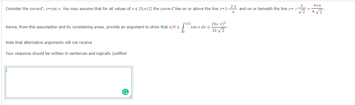 2 x
Consider the curve C: y=cos x. You may assume that for all values of x = [0,π/2] the curve C lies on or above the line y=1
π
Hence, from this assumption and by considering areas, provide an argument to show that π/4 ≤
1/2 co
Note that alternative arguments will not receive
Your response should be written in sentences and logically justified
cos x dx s
(4+z)²
32 √2
and on or beneath the line y=
+
4+π
4√√√2