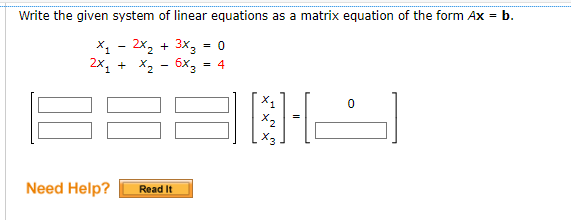 Write the given system of linear equations as a matrix equation of the form Ax = b.
X₁ - 2x₂ + 3x3 = 0
2x₁ + x₂ - 6x3 = 4
Need Help?
Read It
[