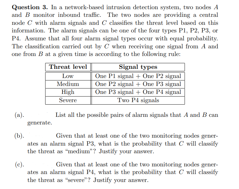 Question 3. In a network-based intrusion detection system, two nodes A
and B monitor inbound traffic. The two nodes are providing a central
node C with alarm signals and C classifies the threat level based on this
information. The alarm signals can be one of the four types P1, P2, P3, or
P4. Assume that all four alarm signal types occur with equal probability.
The classification carried out by C when receiving one signal from A and
one from B at a given time is according to the following rule:
Threat level
Signal types
One P1 signal + One P2 signal
(a).
(b).
(c).
Low
Medium
High
Severe
One P2 signal + One P3 signal
One P3 signal + One P4 signal
Two P4 signals
generate.
List all the possible pairs of alarm signals that A and B can
Given that at least one of the two monitoring nodes gener-
ates an alarm signal P3, what is the probability that C will classify
the threat as "medium"? Justify your answer.
Given that at least one of the two monitoring nodes gener-
ates an alarm signal P4, what is the probability that C will classify
the threat as "severe"? Justify your answer.