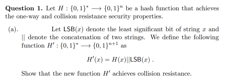 Question 1. Let H : {0, 1}* →→ {0,1}" be a hash function that achieves
the one-way and collision resistance security properties.
(a).
Let LSB(x) denote the least significant bit of string x and
|| denote the concatenation of two strings. We define the following
function H': {0, 1}* {0,1}+¹ as
H'(x) = H (x)||LSB(x).
Show that the new function H' achieves collision resistance.