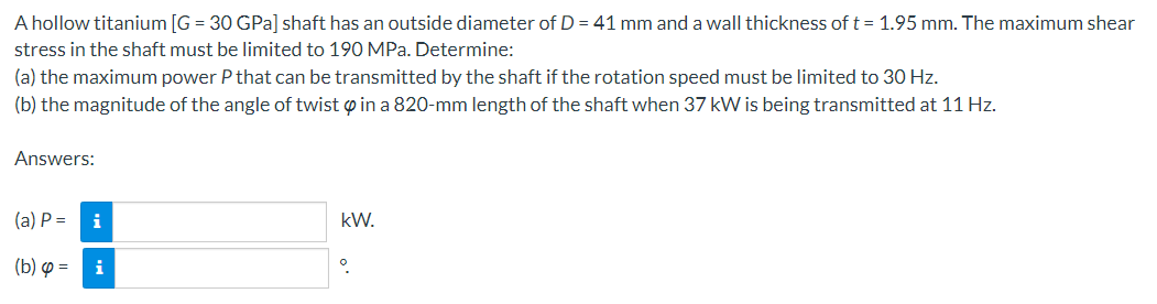 A hollow titanium [G= 30 GPa] shaft has an outside diameter of D = 41 mm and a wall thickness of t = 1.95 mm. The maximum shear
stress in the shaft must be limited to 190 MPa. Determine:
(a) the maximum power P that can be transmitted by the shaft if the rotation speed must be limited to 30 Hz.
(b) the magnitude of the angle of twist in a 820-mm length of the shaft when 37 kW is being transmitted at 11 Hz.
Answers:
(a) P =
(b) =
i
kW.