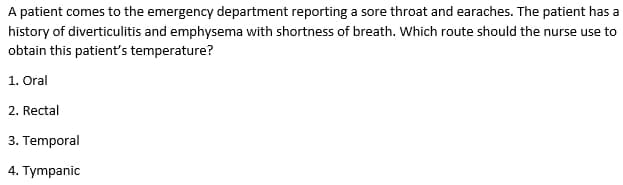 A patient comes to the emergency department reporting a sore throat and earaches. The patient has a
history of diverticulitis and emphysema with shortness of breath. Which route should the nurse use to
obtain this patient's temperature?
1. Oral
2. Rectal
3. Temporal
4. Tympanic