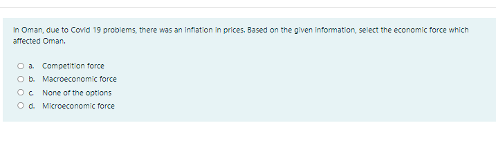 In Oman, due to Covid 19 problems, there was an inflation in prices. Based on the given information, select the economic force which
affected Oman.
O a. Competition force
O b. Macroeconomic force
None of the options
O d. Microeconomic force
