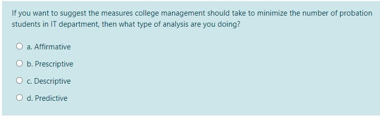 If you want to suggest the measures college management should take to minimize the number of probation
students in IT department, then what type of analysis are you doing?
O a. Affirmative
O b. Prescriptive
O c. Descriptive
O d. Predictive
