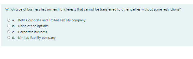 Which type of business has ownership interests that cannot be transferred to other parties without some restrictions?
O a. Both Corporate and limited liability company
O b. None of the options
O. Corporate business
O d. Limited liability company
