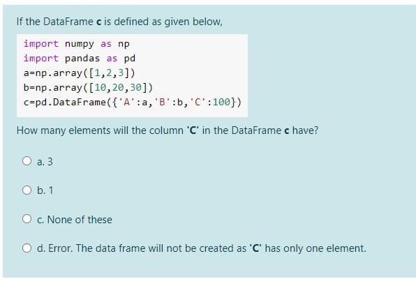 If the DataFrame c is defined as given below,
import numpy as np
import pandas as pd
a=np.array ([1,2,3])
b=np.array([10,20,30])
c=pd.DataFrame({'A':a, 'B':b, 'C':100})
How many elements will the column 'C' in the DataFrame c have?
O a. 3
O b. 1
O . None of these
O d. Error. The data frame will not be created as 'C' has only one element.
