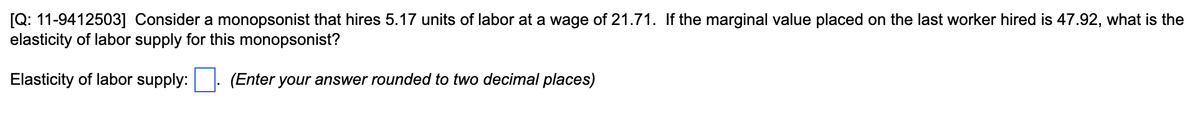 [Q: 11-9412503] Consider a monopsonist that hires 5.17 units of labor at a wage of 21.71. If the marginal value placed on the last worker hired is 47.92, what is the
elasticity of labor supply for this monopsonist?
Elasticity of labor supply:
(Enter your answer rounded to two decimal places)
