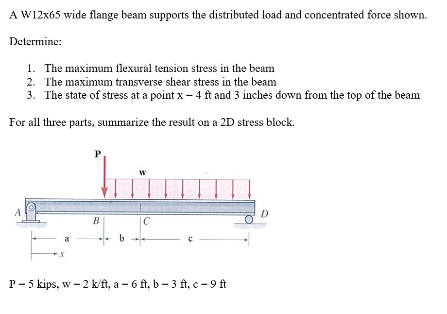 A W12x65 wide flange beam supports the distributed load and concentrated force shown.
Determine:
1. The maximum flexural tension stress in the beam
2. The maximum transverse shear stress in the beam
3. The state of stress at a point x = 4 ft and 3 inches down from the top of the beam
For all three parts, summarize the result on a 2D stress block.
A
a
X
P
B
b
W
C
P = 5 kips, w = 2 k/ft, a = 6 ft, b = 3 ft, c = 9 ft
D