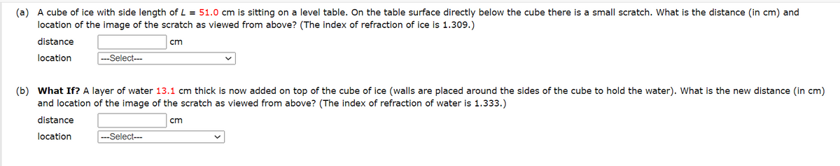 (a) A cube of ice with side length of L = 51.0 cm is sitting on a level table. On the table surface directly below the cube there is a small scratch. What is the distance (in cm) and
location of the image of the scratch as viewed from above? (The index of refraction of ice is 1.309.)
distance
cm
location
---Select---
(b) What If? A layer of water 13.1 cm thick is now added on top of the cube of ice (walls are placed around the sides of the cube to hold the water). What is the new distance (in cm)
and location of the image of the scratch as viewed from above? (The index of refraction of water is 1.333.)
distance
location
---Select---
cm