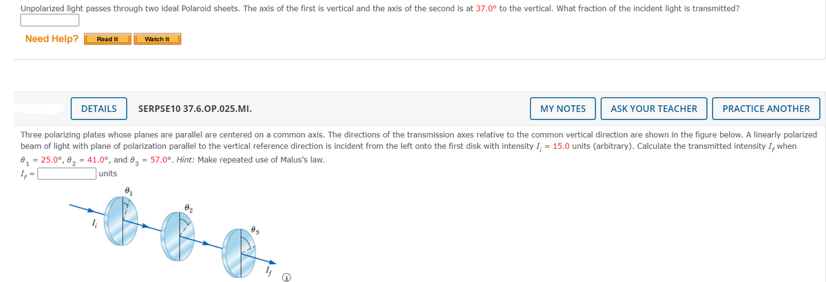 Unpolarized light passes through two ideal Polaroid sheets. The axis of the first is vertical and the axis of the second is at 37.0° to the vertical. What fraction of the incident light is transmitted?
Need Help?
Read It
DETAILS
I;
Watch It
01
SERPSE10 37.6.OP.025.MI.
Three polarizing plates whose planes are parallel are centered on a common axis. The directions of the transmission axes relative to the common vertical direction are shown in the figure below. A linearly polarized
beam of light with plane of polarization parallel to the vertical reference direction is incident from the left onto the first disk with intensity I; = 15.0 units (arbitrary). Calculate the transmitted intensity I, when
0₁ = 25.0°, 0₂ = 41.0°, and 03 = 57.0°. Hint: Make repeated use of Malus's law.
If =
units
02
MY NOTES
03
ASK YOUR TEACHER
PRACTICE ANOTHER