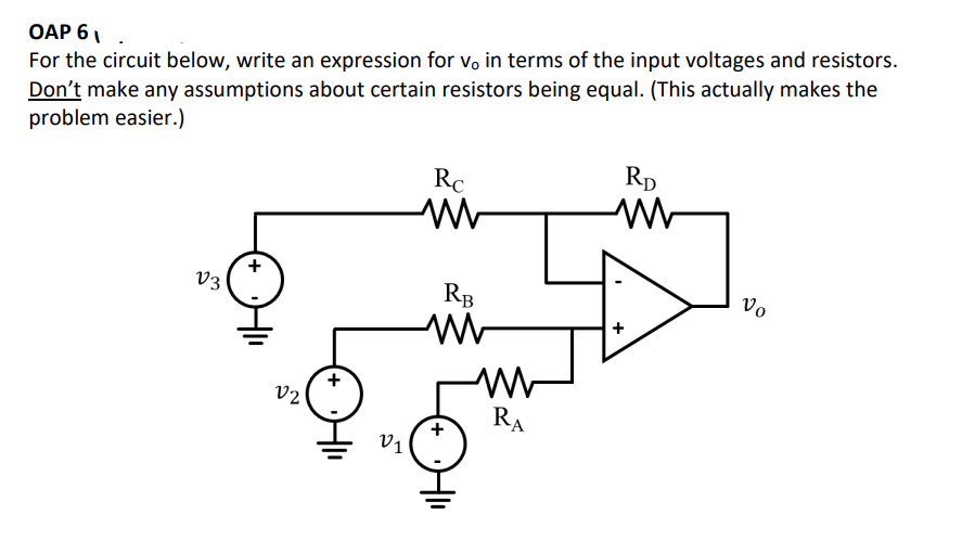 OAP 61.
For the circuit below, write an expression for vo in terms of the input voltages and resistors.
Don't make any assumptions about certain resistors being equal. (This actually makes the
problem easier.)
V3
V2
V1
Rc
RB
W
RA
RD
WWW
+
Vo