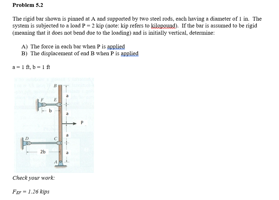 Problem 5.2
The rigid bar shown is pinned at A and supported by two steel rods, each having a diameter of 1 in. The
system is subjected to a load P = 2 kip (note: kip refers to kilopound). If the bar is assumed to be rigid
(meaning that it does not bend due to the loading) and is initially vertical, determine:
A) The force in each bar when P is applied
B) The displacement of end B when P is applied
a = 1 ft, b= 1 ft
D
-b
2b
B
E
AG
Check your work:
FEF = 1.26 kips
a
a
a
a
P