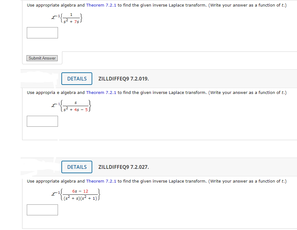 Use appropriate algebra and Theorem 7.2.1 to find the given inverse Laplace transform. (Write your answer as a function of t.)
1
(+)
+ 7s
Use appropria e algebra and Theorem 7.2.1 to find the given inverse Laplace transform. (Write your answer as a function of t.)
*1|3².
Submit Answer
DETAILS ZILLDIFFEQ9 7.2.019.
-¹
S
+ 4s
-
5
DETAILS
Use appropriate algebra and Theorem 7.2.1 to find the given inverse Laplace transform. (Write your answer as a function of t.)
ZILLDIFFEQ9 7.2.027.
6s 12
(s² + s) (s² + 1)