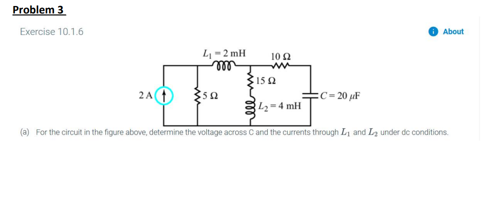 Problem 3
Exercise 10.1.6
2 A
L₁ = 2 mH
m
3502
10 Ω
15 Ω
L₂=4 mH
C= 20 μF
About
(a) For the circuit in the figure above, determine the voltage across C and the currents through L₁ and L2 under dc conditions.