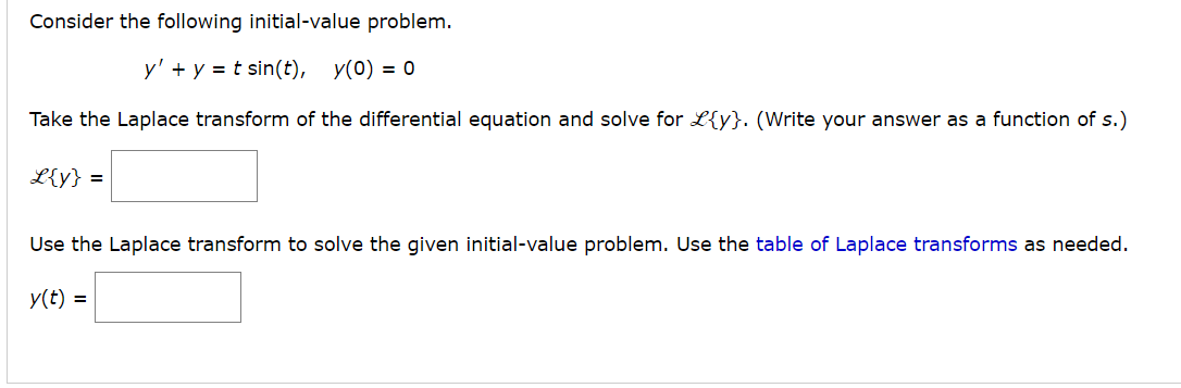 Consider the following initial-value problem.
y' + y = t sin(t), y(0) = 0
Take the Laplace transform of the differential equation and solve for L{y}. (Write your answer as a function of s.)
L{y} =
Use the Laplace transform to solve the given initial-value problem. Use the table of Laplace transforms as needed.
y(t) =