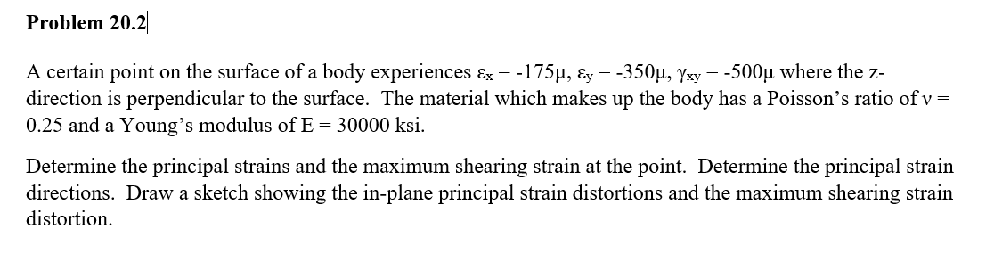 Problem 20.2
A certain point on the surface of a body experiences &x = -
= -175µ, &y=-350μ, Yxy = -500μ where the z-
direction is perpendicular to the surface. The material which makes up the body has a Poisson's ratio of v=
0.25 and a Young's modulus of E=30000 ksi.
Determine the principal strains and the maximum shearing strain at the point. Determine the principal strain
directions. Draw a sketch showing the in-plane principal strain distortions and the maximum shearing strain
distortion.