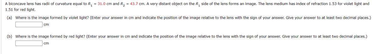 A biconcave lens has radii of curvature equal to R₁ = 31.0 cm and R₂ = 43.7 cm. A very distant object on the R₁ side of the lens forms an image. The lens medium has index of refraction 1.53 for violet light and
1.51 for red light.
(a) Where is the image formed by violet light? (Enter your answer in cm and indicate the position of the image relative to the lens with the sign of your answer. Give your answer to at least two decimal places.)
cm
(b) Where is the image formed by red light? (Enter your answer in cm and indicate the position of the image relative to the lens with the sign of your answer. Give your answer to at least two decimal places.)
cm