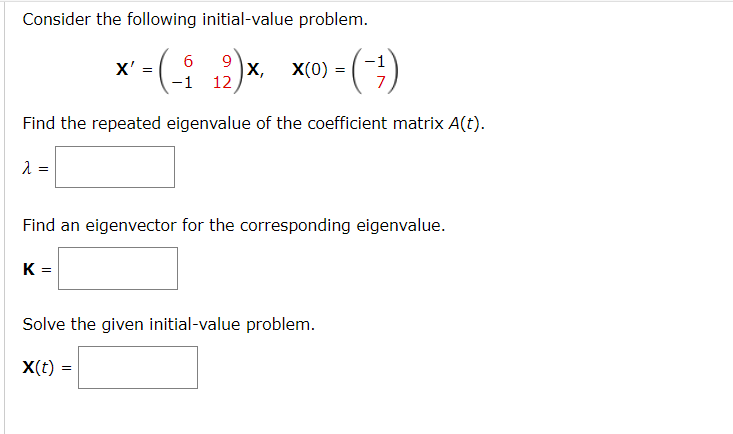 Consider the following initial-value problem.
6 9
X'
<-(- ₁2)x X(0)-(-)
-(-₁ X,
=
=
-1 12
Find the repeated eigenvalue of the coefficient matrix A(t).
λ =
Find an eigenvector for the corresponding eigenvalue.
K =
Solve the given initial-value problem.
X(t) =
