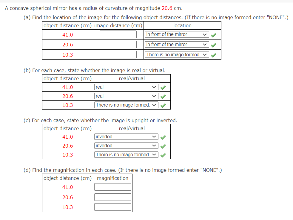 A concave spherical mirror has a radius of curvature of magnitude 20.6 cm.
(a) Find the location of the image for the following object distances. (If there is no image formed enter "NONE".)
object distance (cm) image distance (cm)
location
41.0
in front of the mirror
20.6
in front of the mirror
10.3
There is no image formed.
(b) For each case, state whether the image is real or virtual.
object distance (cm)
real/virtual
41.0
20.6
10.3
(c) For each case, state whether the image is upright or inverted.
object distance (cm)
real/virtual
41.0
20.6
10.3
real
real
There is no image formed.
20.6
10.3
inverted
inverted
There is no image formed. ✓
(d) Find the magnification in each case. (If there is no image formed enter "NONE".)
object distance (cm) magnification
41.0