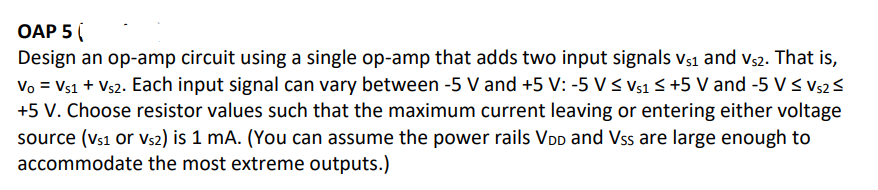 OAP 5
Design an op-amp circuit using a single op-amp that adds two input signals V₁1 and Vs2. That is,
Vo = Vs1 + Vs2. Each input signal can vary between -5 V and +5 V: -5 V ≤ Vs1 ≤ +5 V and -5 V ≤ Vs2 ≤
+5 V. Choose resistor values such that the maximum current leaving or entering either voltage
source (vs1 or Vs2) is 1 mA. (You can assume the power rails VDD and Vss are large enough to
accommodate the most extreme outputs.)