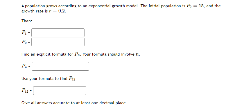 A population grows according to an exponential growth model. The initial population is Po
growth rate is r =
15, and the
0.2.
Then:
P =
P2 =
Find an explicit formula for Pn. Your formula should involve n.
Pn =
Use your formula to find P12
P12
Give all answers accurate to at least one decimal place

