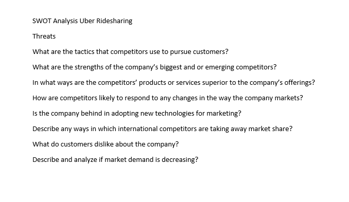 SWOT Analysis Uber Ridesharing
Threats
What are the tactics that competitors use to pursue customers?
What are the strengths of the company's biggest and or emerging competitors?
In what ways are the competitors' products or services superior to the company's offerings?
How are competitors likely to respond to any changes in the way the company markets?
Is the company behind in adopting new technologies for marketing?
Describe any ways in which international competitors are taking away market share?
What do customers dislike about the company?
Describe and analyze if market demand is decreasing?
