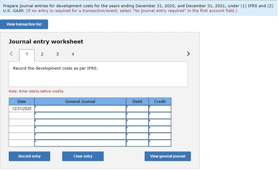 Prepare journal entries for development costs for the years ending December 31, 2020, and December 31, 2021, under (1) IFRS and (2)
U.S. GAAP. (If no entry is required for a transaction/event, select "No journal entry required" in the first account field.)
View transaction list
Journal entry worksheet
1
2
Record the development costs as per IFRS.
Date
12/31/2020
3
Note: Enter debits before credits.
Record entry
General Journal
Clear entry
Debit
Credit
View general journal
>