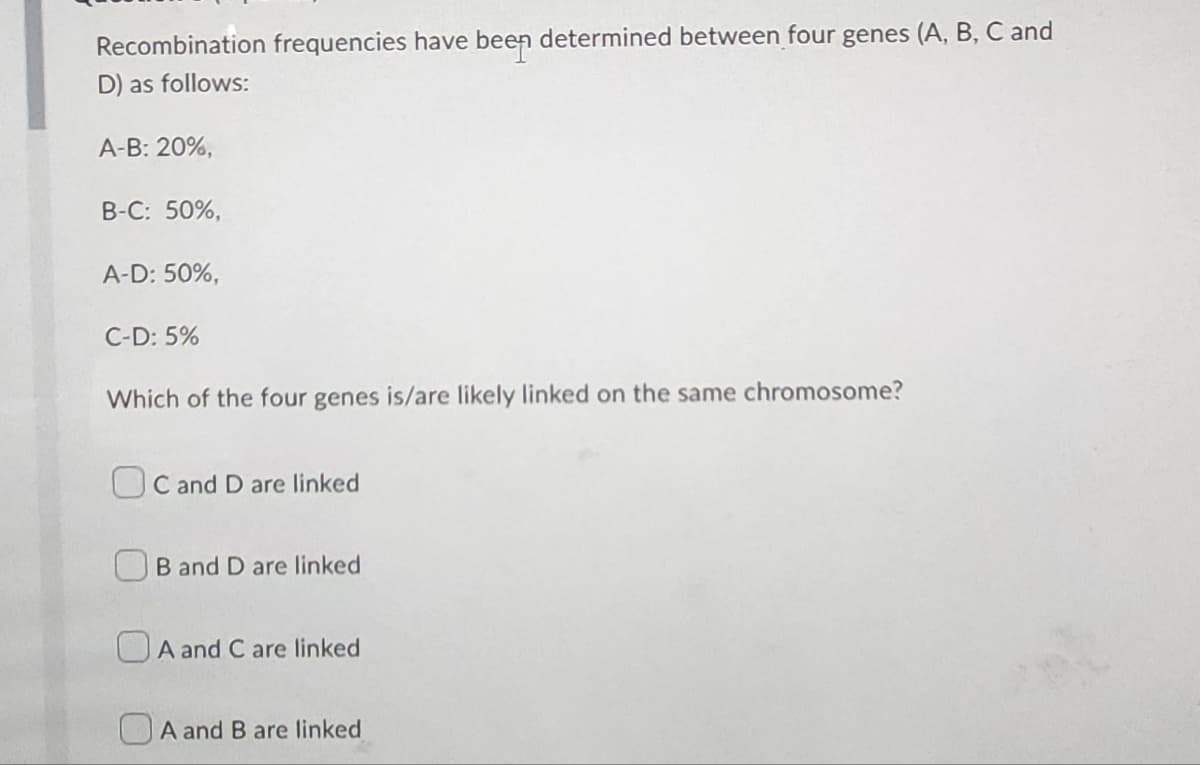 Recombination frequencies have been determined between four genes (A, B, C and
D) as follows:
A-B: 20%,
B-C: 50%,
A-D: 50%,
C-D: 5%
Which of the four genes is/are likely linked on the same chromosome?
OC and D are linked
B and D are linked
A and C are linked
A and B are linked