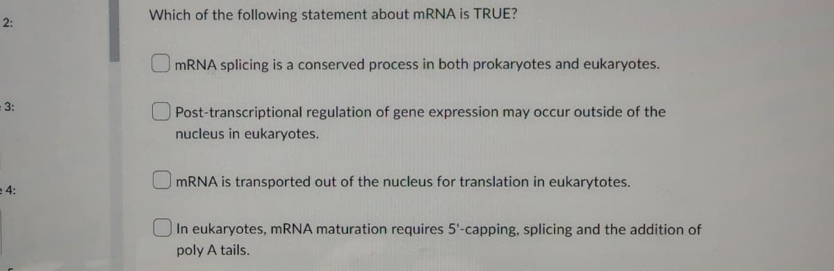 2:
3:
e 4:
Which of the following statement about mRNA is TRUE?
mRNA splicing is a conserved process in both prokaryotes and eukaryotes.
Post-transcriptional regulation of gene expression may occur outside of the
nucleus in eukaryotes.
mRNA is transported out of the nucleus for translation in eukarytotes.
In eukaryotes, mRNA maturation requires 5'-capping, splicing and the addition of
poly A tails.