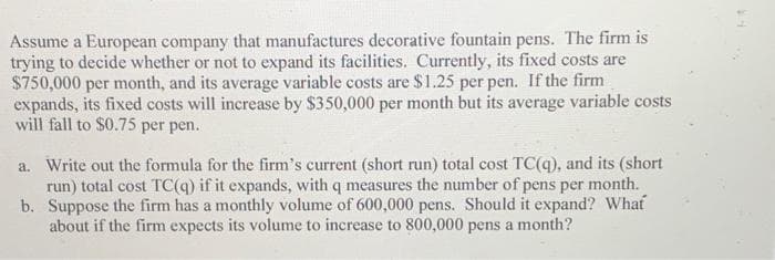 Assume a European company that manufactures decorative fountain pens. The firm is
trying to decide whether or not to expand its facilities. Currently, its fixed costs are
$750,000 per month, and its average variable costs are $1.25 per pen. If the firm
expands, its fixed costs will increase by $350,000 per month but its average variable costs
will fall to $0.75 per pen.
a. Write out the formula for the firm's current (short run) total cost TC(q), and its (short
run) total cost TC(q) if it expands, with q measures the number of pens per month.
Suppose the firm has a monthly volume of 600,000 pens. Should it expand? What
about if the firm expects its volume to increase to 800,000 pens a month?
b.
FA