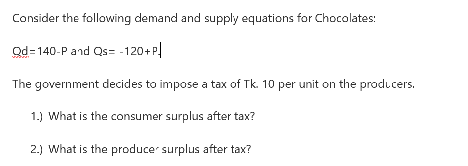 Consider the following demand and supply equations for Chocolates:
Qd=140-P and Qs= -120+P.
The government decides to impose a tax of Tk. 10 per unit on the producers.
1.) What is the consumer surplus after tax?
2.) What is the producer surplus after tax?