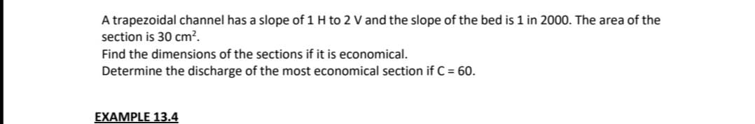A trapezoidal channel has a slope of 1 H to 2 V and the slope of the bed is 1 in 2000. The area of the
section is 30 cm².
Find the dimensions of the sections if it is economical.
Determine the discharge of the most economical section if C = 60.
EXAMPLE 13.4
